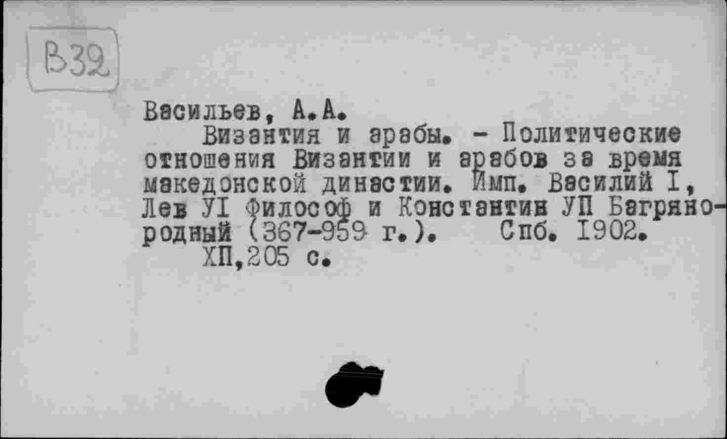 ﻿Васильев, А. А.
Византия и арабы. - Политические отношения Византии и арабов за время македонской династии, имп. Василий I, Лев УІ Философ и Константин УП Багряно' родный (367-959 г.). Спб. 1902.
ХП,205 с.